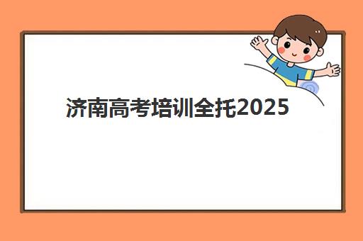 济南高考培训全托2025辅导班哪儿最好？最新排名详情、择校指南与备考建议全解析