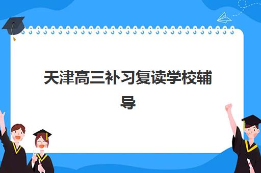 天津高三补习复读学校辅导班有哪些地方招生？2025年最新招生区域分布、择校指南与报名全攻略
