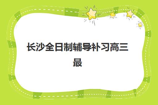 长沙全日制辅导补习高三最好辅导学校是哪个？2025年最新权威排名、择校标准与成功案例全解析