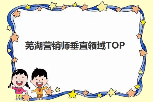 芜湖营销师垂直领域TOP10如何查询？2025年权威榜单解析、各机构特色对比与科学择校全指南