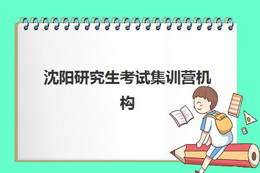 沈阳研究生考试集训营机构如何选择？2025年十大机构实力排名与四步择校法全解析