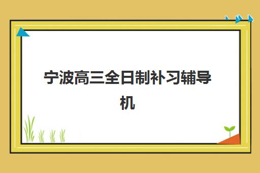 宁波高三全日制补习辅导机构哪家比较好？2025年最新排名解析、各校特色对比与科学择校全指南