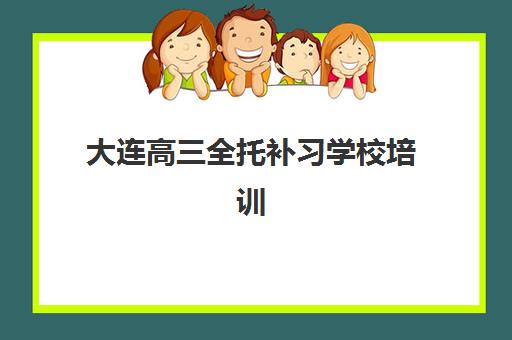 大连高三全托补习学校培训机构哪个好一点？2025年最新排名前十强与科学择校全指南
