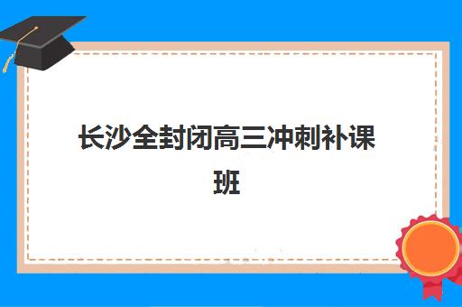 长沙全封闭高三冲刺补课班封闭式集训营怎么样啊？2023年真实家长评价、选择技巧与备考策略全指南