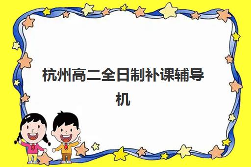 杭州高二全日制补课辅导机构如何选择？2025年十大高口碑学校教学特色与性价比全对比指南
