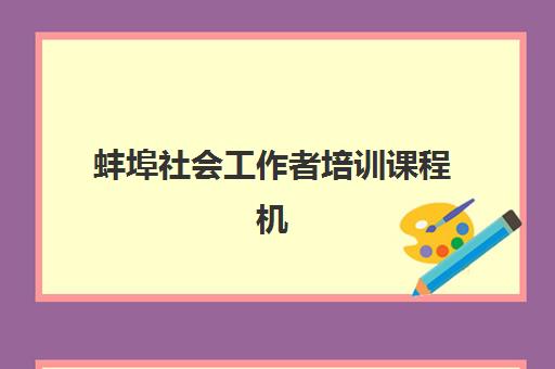 蚌埠社会工作者培训课程机构发展指数TOP5如何查询？2025年最新排名详情、各机构特色对比与择校指南全解析