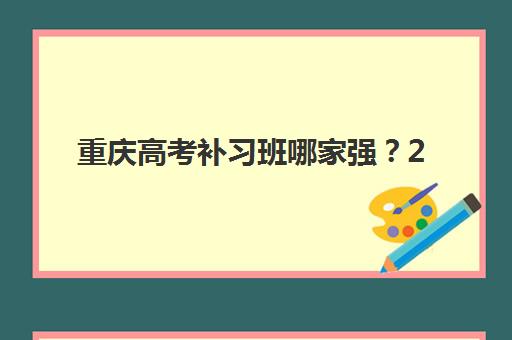重庆高考补习班哪家强？2025年十大机构费用排名与择校指南