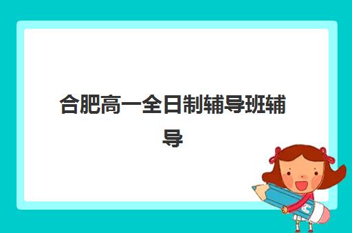 合肥高一全日制辅导班辅导学校有哪些学校？2025年最新十大权威排名与个性化择校全攻略