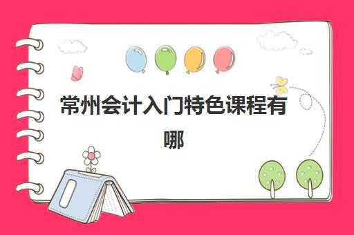 常州会计入门特色课程有哪些选择？2025年培训机构综合对比与零基础学习指南