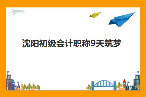 沈阳初级会计职称9天筑梦课程培训机构哪个更好一点？2025年高性价比机构TOP5对比与科学择校全攻略