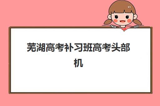 芜湖高考补习班高考头部机构年度白皮书如何解读？2025年最新权威排名前十、各机构特色解析与科学择校全攻略