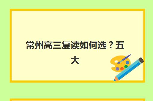 常州高三复读如何选？五大机构服务能力全对比与择校指南