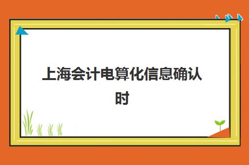 上海会计电算化信息确认时间如何安排？2025年最新备案流程、成绩查询时间与操作指南全解析