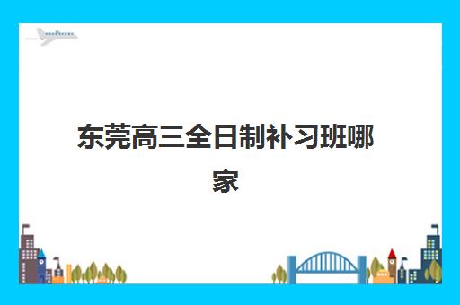 东莞高三全日制补习班哪家好？2025年最新5大机构综合对比与择校指南