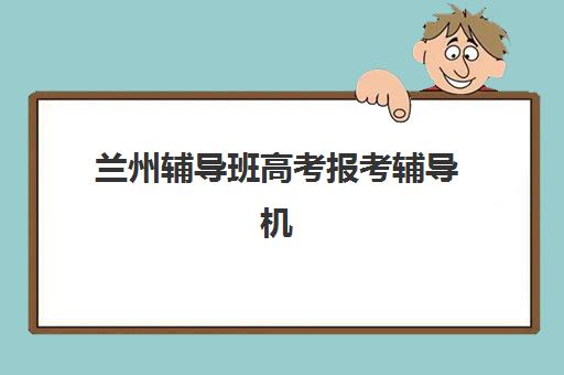 兰州辅导班高考报考辅导机构有哪些学校好？2025年十大靠谱机构深度评测与择校指南