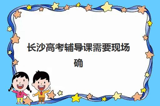 长沙高考辅导课需要现场确认吗现在？2025年最新确认流程、材料清单与线上替代方案全解析