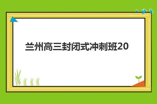 兰州高三封闭式冲刺班2025报名时间表如何查询？最新时间安排、报名流程与备考指南全解析