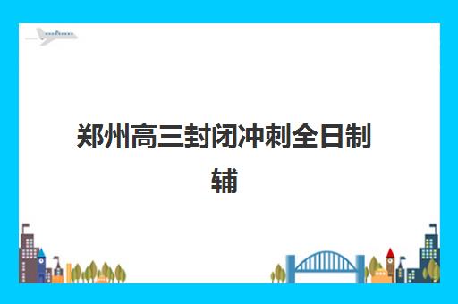 郑州高三封闭冲刺全日制辅导培训机构有哪些？2025年最新权威排名与科学择校全指南
