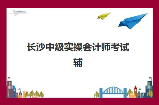 长沙中级实操会计师考试辅导课程现场确认时间2025如何安排？最新官方时间表、确认流程与材料准备全指南