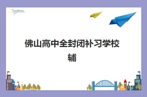 佛山高中全封闭补习学校辅导培训机构有哪些学校？2025年最新十大排名榜单与择校全攻略