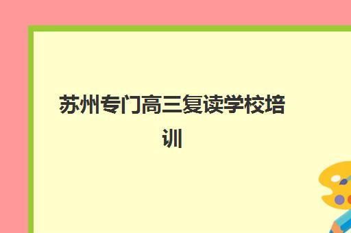 苏州专门高三复读学校培训学校排名前十如何参考？2025年最新榜单解析、择校标准与成功案例分享