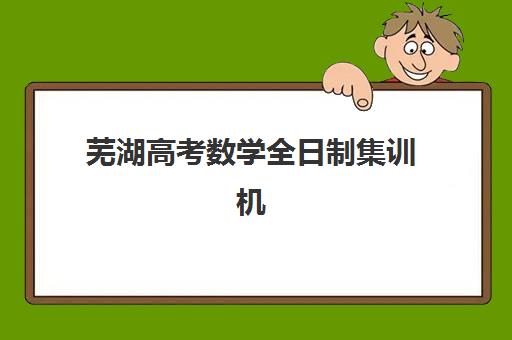 芜湖高考数学全日制集训机构怎么选？最新培训学校排名一览表与五大机构择校全攻略