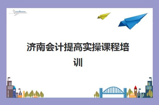 济南会计提高实操课程培训机构费用高吗？2025年收费标准、性价比分析与择校全攻略