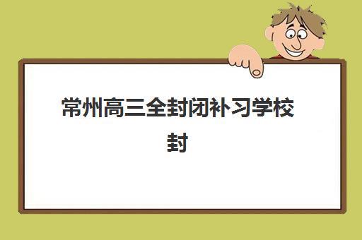 常州高三全封闭补习学校封闭式集训营有哪些？2023年最新名单、择校指南与成功案例全解析