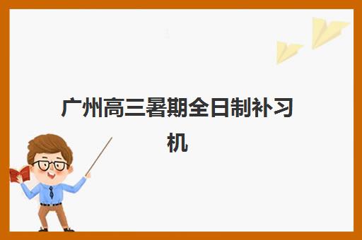 广州高三暑期全日制补习机构哪里找？2025年最新校区分布与择校全指南