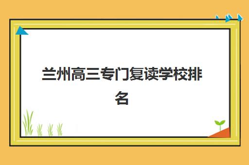 兰州高三专门复读学校排名榜如何查询？2025年最新TOP10榜单、机构特色深度解析与择校避坑全指南
