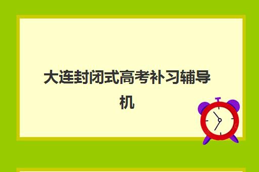 大连封闭式高考补习辅导机构排行榜有哪些？2025年最新权威榜单解析、各校特色对比与科学择校全指南