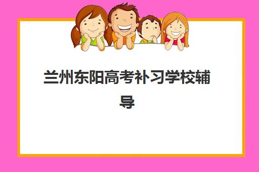 兰州东阳高考补习学校辅导班有哪些地方招生？2025年最新招生地点汇总、报名流程详解与高口碑机构选择全指南