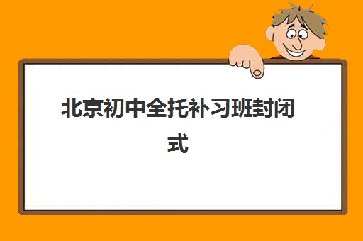 北京初中全托补习班封闭式集训营如何选？2025年最新排名与择校指南全解析