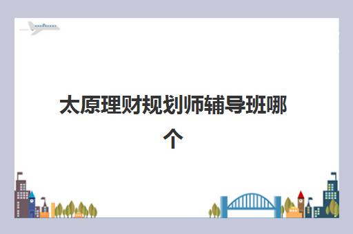 太原理财规划师辅导班哪个比较好一点？2025年最新十大培训机构实力排名与择校全攻略