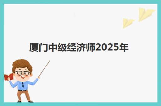 厦门中级经济师2025年考试时间如何查询？最新考试日程、报名流程与备考全攻略