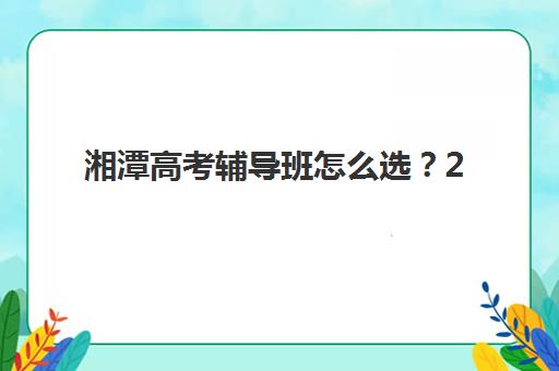 湘潭高考辅导班怎么选？2025年最新机构排名与复读学校选择指南