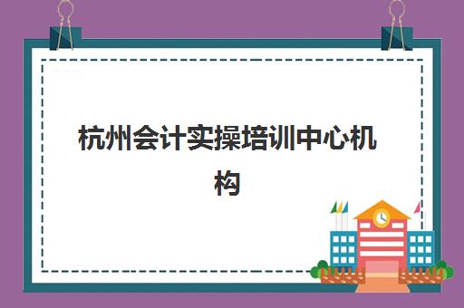 杭州会计实操培训中心机构成功率最高的是哪个？五大靠谱机构实地测评与选择指南