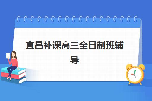 宜昌补课高三全日制班辅导机构排行榜有哪些？2025年最新权威榜单、各校特色解析与科学择校全指南