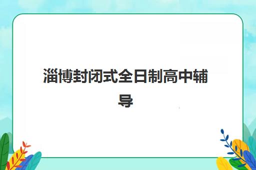 淄博封闭式全日制高中辅导培训机构有哪些学校？2025年最新排名、择校指南与报名攻略全解析