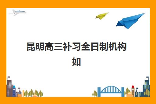 昆明高三补习全日制机构如何选？2025年重点机构教学模式、师资实力与提分效果全解析