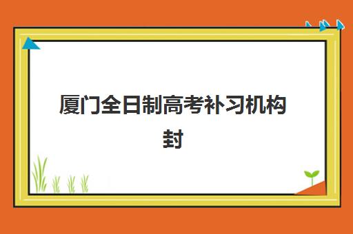 厦门全日制高考补习机构封闭学校有哪些学校如何选择？2025年最新排名解析、择校技巧与成功案例全指南