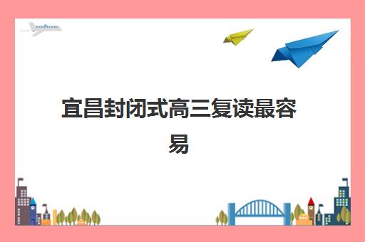 宜昌封闭式高三复读最容易的大学有哪些？2025年超全院校解析、择校指南与成功案例全攻略