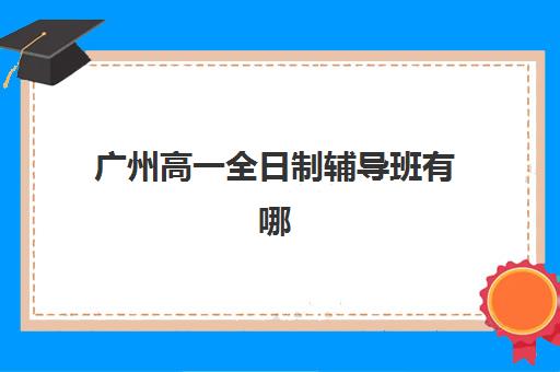 广州高一全日制辅导班有哪些机构可以报？2025年最新十大机构排名、择校标准与报名流程全指南
