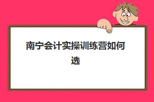 南宁会计实操训练营如何选择，零基础入门班课程对比与择校指南