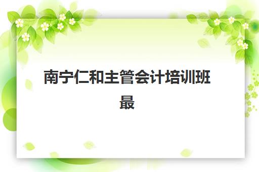 南宁仁和主管会计培训班最好辅导学校排名，课程价格、师资与就业前景全面解析