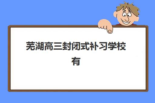 芜湖高三封闭式补习学校有哪些，2025年冲刺集训营校区分布与择校指南