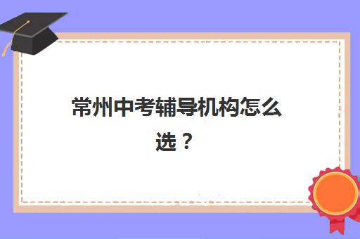 常州中考辅导机构怎么选？掌握这几点择校技巧与名校对比分析
