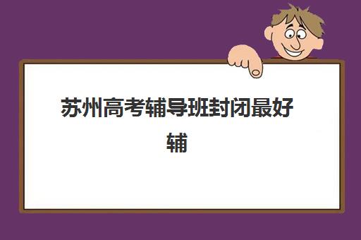 苏州高考辅导班封闭最好辅导学校有哪些？2025年十大封闭式集训营权威排名、选择标准与报读全指南