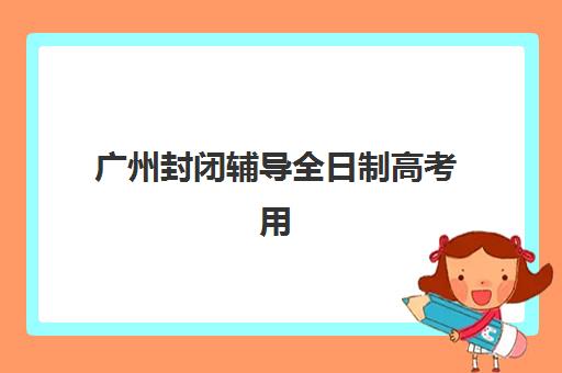 广州封闭辅导全日制高考用户推荐度TOP3如何查询？2025年最新排名、评估标准与择校全流程指南