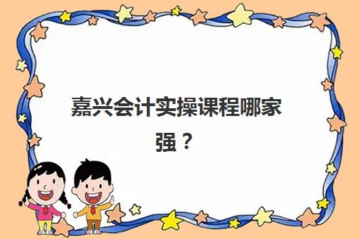 嘉兴会计实操课程哪家强？2025年最新辅导学校排名与选择全攻略